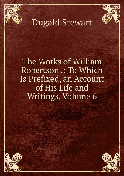 Обложка книги The Works of William Robertson .: To Which Is Prefixed, an Account of His Life and Writings, Volume 6, Stewart Dugald