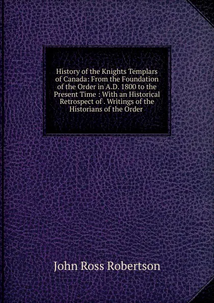 Обложка книги History of the Knights Templars of Canada: From the Foundation of the Order in A.D. 1800 to the Present Time : With an Historical Retrospect of . Writings of the Historians of the Order ., John Ross Robertson