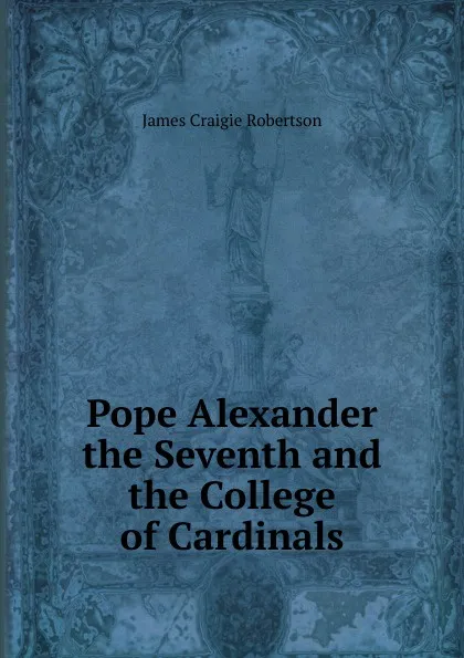 Обложка книги Pope Alexander the Seventh and the College of Cardinals, James Craigie Robertson