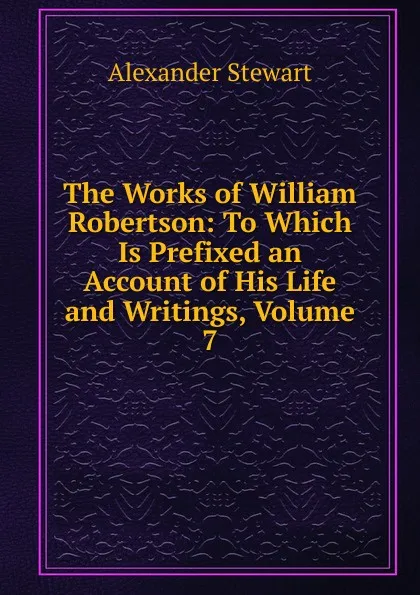 Обложка книги The Works of William Robertson: To Which Is Prefixed an Account of His Life and Writings, Volume 7, Alexander Stewart