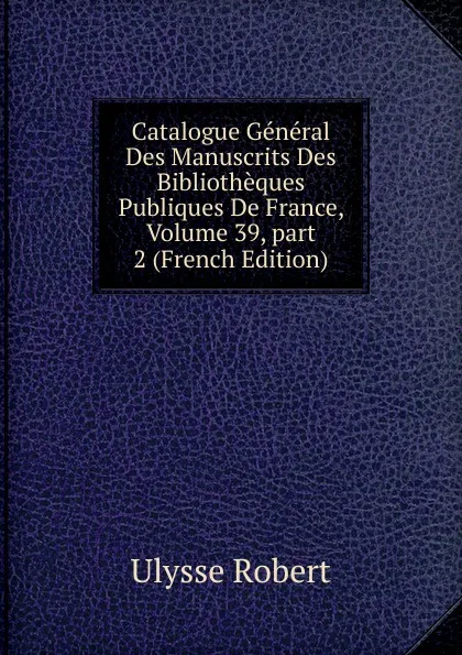 Обложка книги Catalogue General Des Manuscrits Des Bibliotheques Publiques De France, Volume 39,.part 2 (French Edition), Ulysse Robert