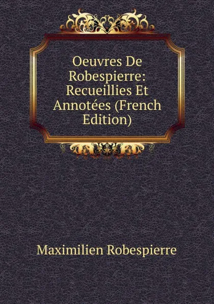 Обложка книги Oeuvres De Robespierre: Recueillies Et Annotees (French Edition), Maximilien Robespierre