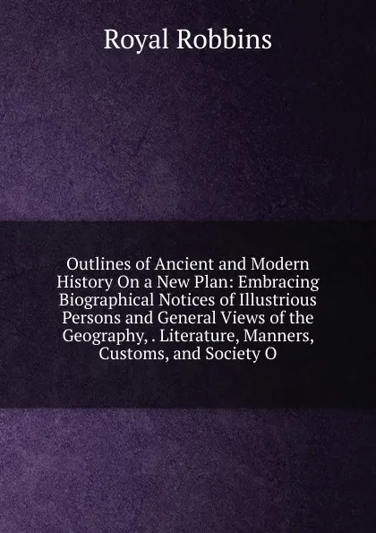Обложка книги Outlines of Ancient and Modern History On a New Plan: Embracing Biographical Notices of Illustrious Persons and General Views of the Geography, . Literature, Manners, Customs, and Society O, Royal Robbins