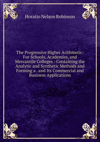Обложка книги The Progressive Higher Arithmetic: For Schools, Academies, and Mercantile Colleges : Containing the Analytic and Synthetic Methods and Forming a . and Its Commercial and Business Applications, Horatio N. Robinson