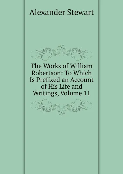 Обложка книги The Works of William Robertson: To Which Is Prefixed an Account of His Life and Writings, Volume 11, Alexander Stewart