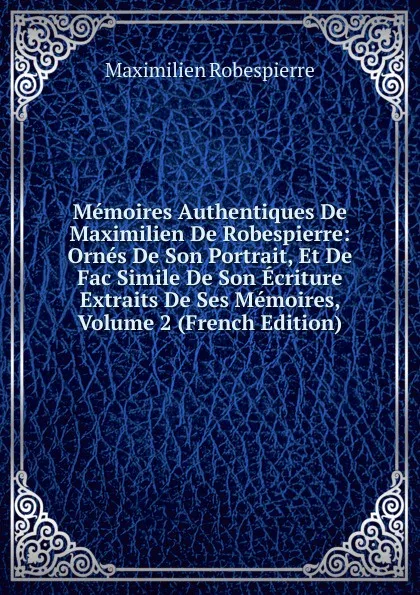 Обложка книги Memoires Authentiques De Maximilien De Robespierre: Ornes De Son Portrait, Et De Fac Simile De Son Ecriture Extraits De Ses Memoires, Volume 2 (French Edition), Maximilien Robespierre