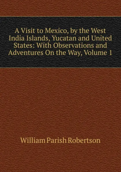 Обложка книги A Visit to Mexico, by the West India Islands, Yucatan and United States: With Observations and Adventures On the Way, Volume 1, William Parish Robertson