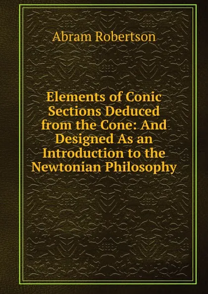 Обложка книги Elements of Conic Sections Deduced from the Cone: And Designed As an Introduction to the Newtonian Philosophy, Abram Robertson