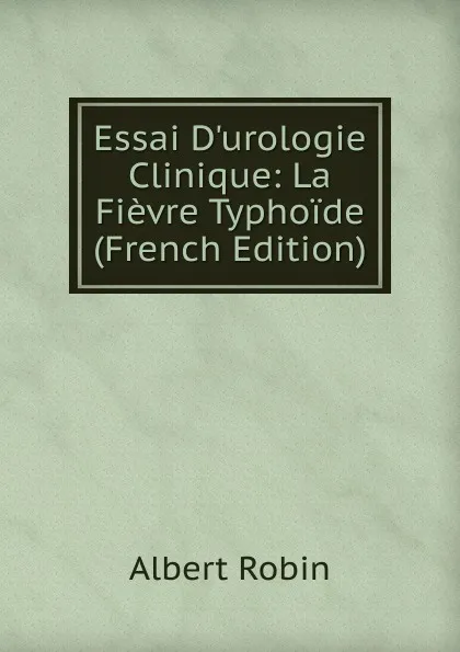 Обложка книги Essai D.urologie Clinique: La Fievre Typhoide (French Edition), Albert Robin