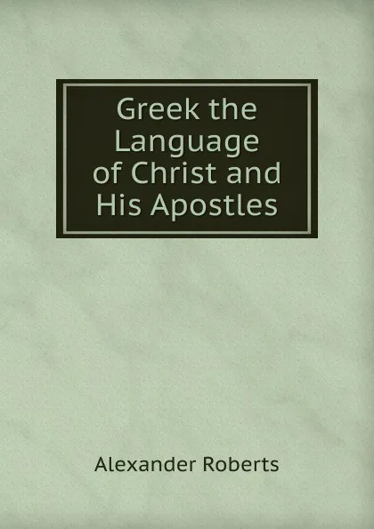 Обложка книги Greek the Language of Christ and His Apostles, Alexander Roberts
