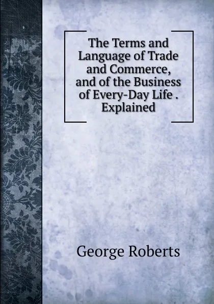 Обложка книги The Terms and Language of Trade and Commerce, and of the Business of Every-Day Life . Explained, George Roberts