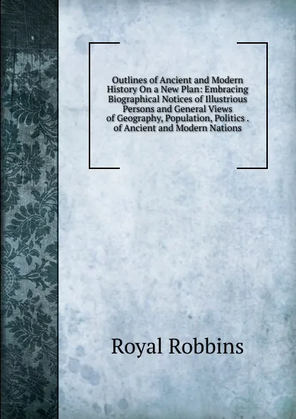 Обложка книги Outlines of Ancient and Modern History On a New Plan: Embracing Biographical Notices of Illustrious Persons and General Views of Geography, Population, Politics . of Ancient and Modern Nations, Royal Robbins