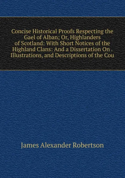 Обложка книги Concise Historical Proofs Respecting the Gael of Alban; Or, Highlanders of Scotland: With Short Notices of the Highland Clans: And a Dissertation On . Illustrations, and Descriptions of the Cou, Robertson James Alexander