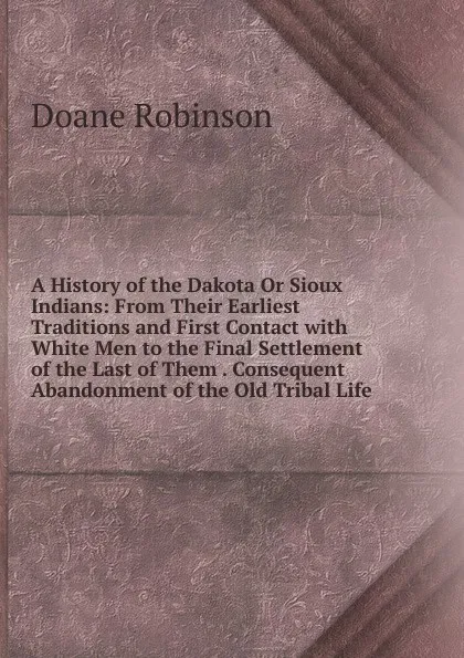 Обложка книги A History of the Dakota Or Sioux Indians: From Their Earliest Traditions and First Contact with White Men to the Final Settlement of the Last of Them . Consequent Abandonment of the Old Tribal Life, Doane Robinson