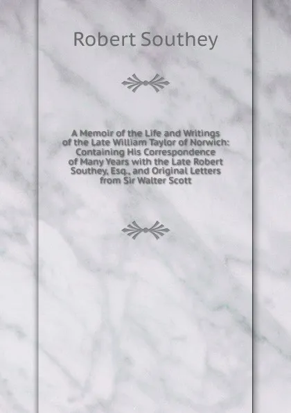 Обложка книги A Memoir of the Life and Writings of the Late William Taylor of Norwich: Containing His Correspondence of Many Years with the Late Robert Southey, Esq., and Original Letters from Sir Walter Scott, Robert Southey