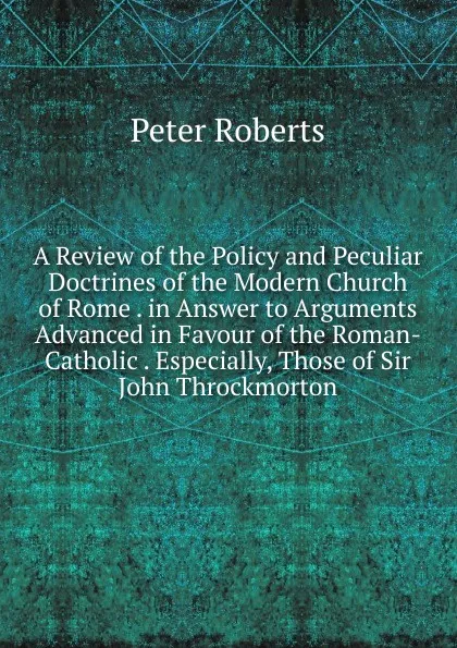 Обложка книги A Review of the Policy and Peculiar Doctrines of the Modern Church of Rome . in Answer to Arguments Advanced in Favour of the Roman-Catholic . Especially, Those of Sir John Throckmorton, Peter Roberts