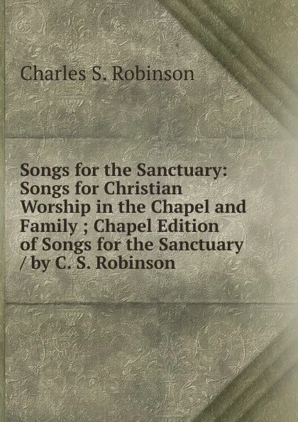 Обложка книги Songs for the Sanctuary: Songs for Christian Worship in the Chapel and Family ; Chapel Edition of Songs for the Sanctuary / by C. S. Robinson, Charles S. Robinson