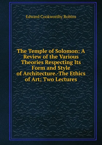 Обложка книги The Temple of Solomon: A Review of the Various Theories Respecting Its Form and Style of Architecture.-The Ethics of Art; Two Lectures, Edward Cookworthy Robins