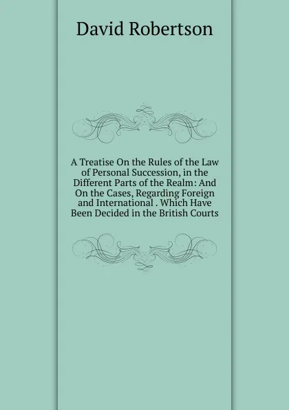 Обложка книги A Treatise On the Rules of the Law of Personal Succession, in the Different Parts of the Realm: And On the Cases, Regarding Foreign and International . Which Have Been Decided in the British Courts, David Robertson