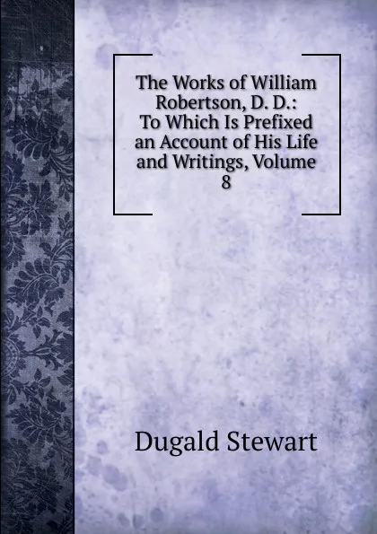 Обложка книги The Works of William Robertson, D. D.: To Which Is Prefixed an Account of His Life and Writings, Volume 8, Stewart Dugald