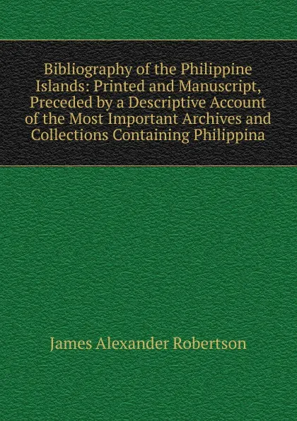 Обложка книги Bibliography of the Philippine Islands: Printed and Manuscript, Preceded by a Descriptive Account of the Most Important Archives and Collections Containing Philippina, Robertson James Alexander
