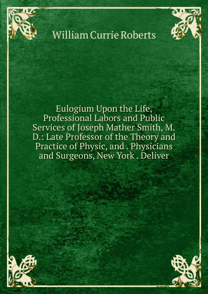 Обложка книги Eulogium Upon the Life, Professional Labors and Public Services of Joseph Mather Smith, M.D.: Late Professor of the Theory and Practice of Physic, and . Physicians and Surgeons, New York . Deliver, William Currie Roberts