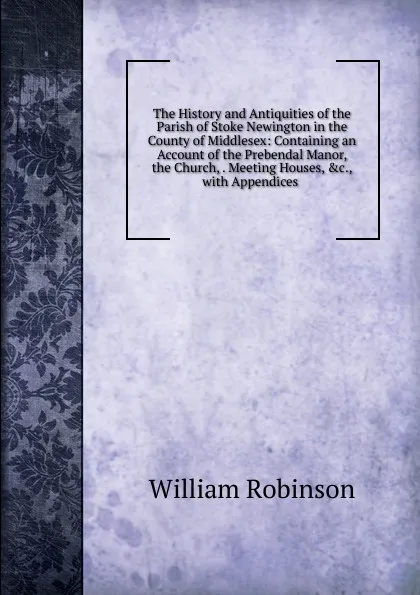 Обложка книги The History and Antiquities of the Parish of Stoke Newington in the County of Middlesex: Containing an Account of the Prebendal Manor, the Church, . Meeting Houses, .c., with Appendices ., W. Robinson