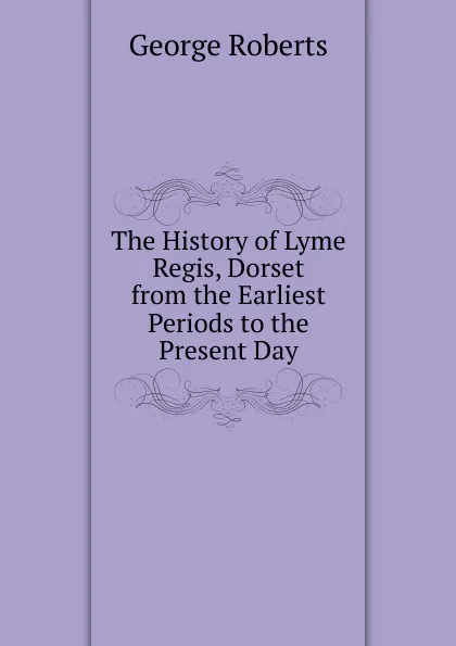 Обложка книги The History of Lyme Regis, Dorset from the Earliest Periods to the Present Day, George Roberts