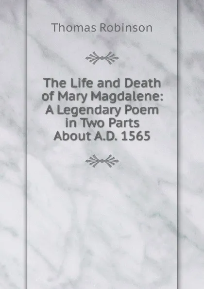 Обложка книги The Life and Death of Mary Magdalene: A Legendary Poem in Two Parts About A.D. 1565, Thomas Robinson