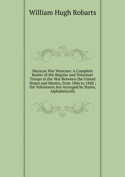 Обложка книги Mexican War Veterans: A Complete Roster of the Regular and Volunteer Troops in the War Between the United States and Mexico, from 1846 to 1848 ; the Volunteers Are Arranged by States, Alphabetically, William Hugh Robarts