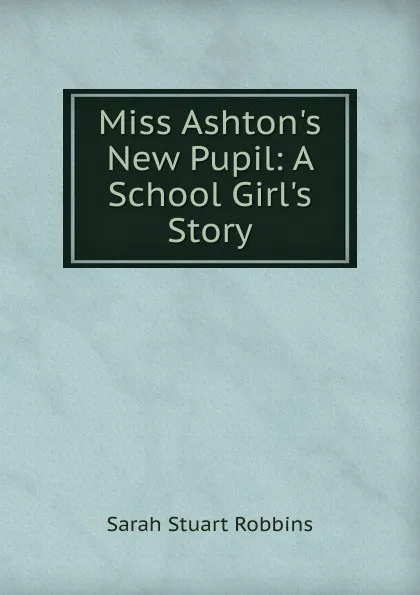 Обложка книги Miss Ashton.s New Pupil: A School Girl.s Story, Sarah Stuart Robbins