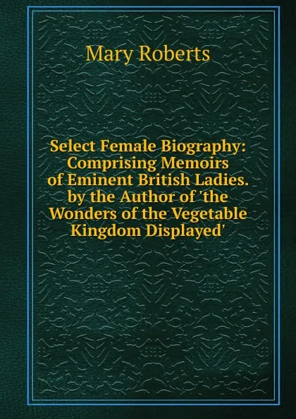 Обложка книги Select Female Biography: Comprising Memoirs of Eminent British Ladies. by the Author of .the Wonders of the Vegetable Kingdom Displayed.., Mary Roberts