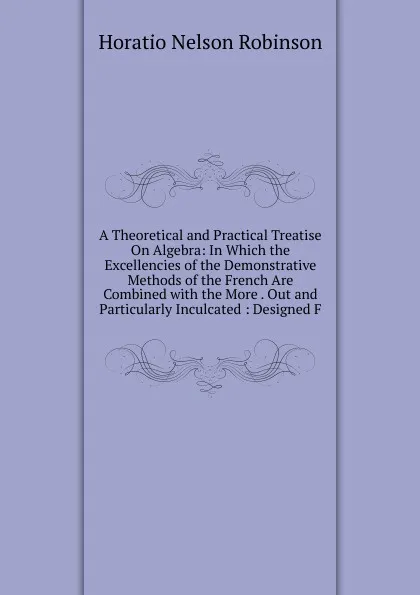Обложка книги A Theoretical and Practical Treatise On Algebra: In Which the Excellencies of the Demonstrative Methods of the French Are Combined with the More . Out and Particularly Inculcated : Designed F, Horatio N. Robinson