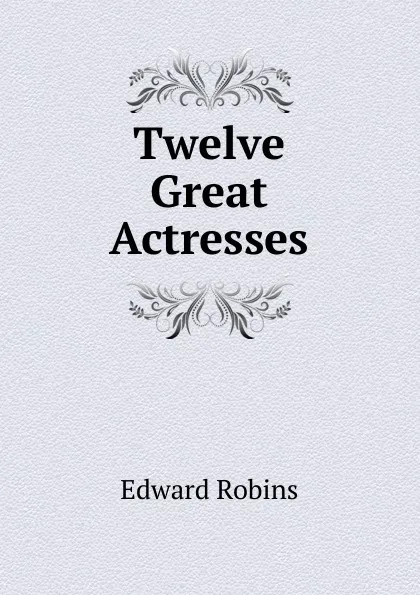 Обложка книги Twelve Great Actresses, Edward Robins