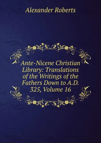 Обложка книги Ante-Nicene Christian Library: Translations of the Writings of the Fathers Down to A.D. 325, Volume 16, Alexander Roberts