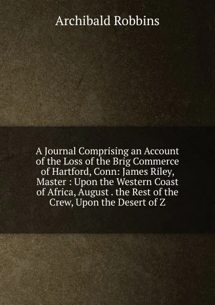 Обложка книги A Journal Comprising an Account of the Loss of the Brig Commerce of Hartford, Conn: James Riley, Master : Upon the Western Coast of Africa, August . the Rest of the Crew, Upon the Desert of Z, Archibald Robbins