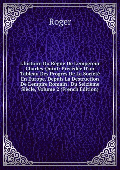 Обложка книги L.histoire Du Regne De L.empereur Charles-Quint: Precedee D.un Tableau Des Progres De La Societe En Europe, Depuis La Destruction De L.empire Romain . Du Seizieme Siecle, Volume 2 (French Edition), Roger