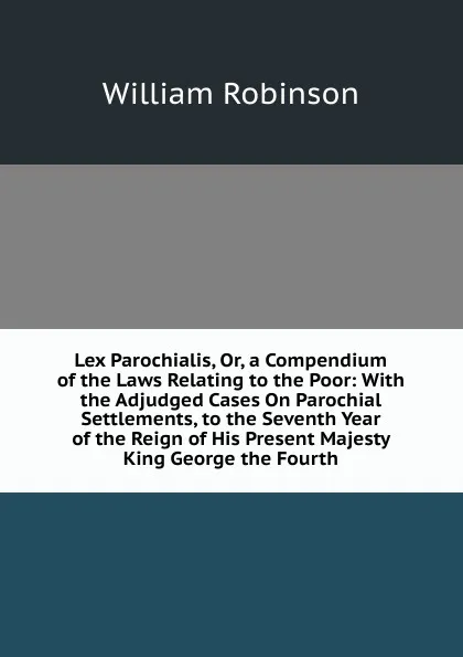 Обложка книги Lex Parochialis, Or, a Compendium of the Laws Relating to the Poor: With the Adjudged Cases On Parochial Settlements, to the Seventh Year of the Reign of His Present Majesty King George the Fourth, W. Robinson