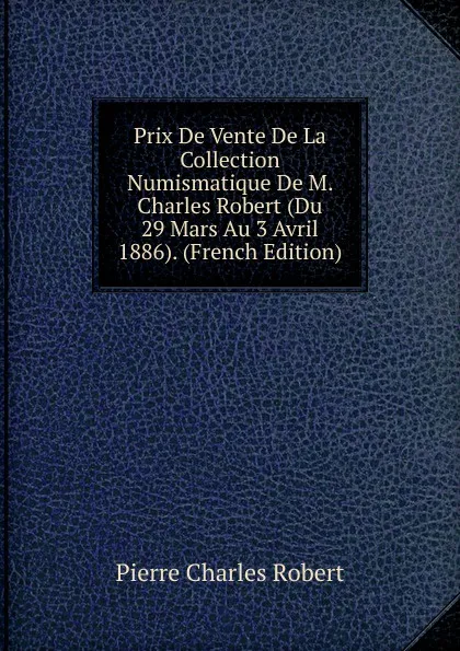 Обложка книги Prix De Vente De La Collection Numismatique De M. Charles Robert (Du 29 Mars Au 3 Avril 1886). (French Edition), Pierre Charles Robert