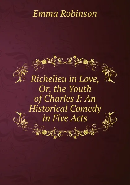 Обложка книги Richelieu in Love, Or, the Youth of Charles I: An Historical Comedy in Five Acts, Emma Robinson