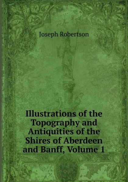 Обложка книги Illustrations of the Topography and Antiquities of the Shires of Aberdeen and Banff, Volume 1, Joseph Robertson