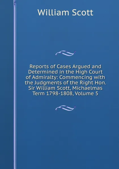 Обложка книги Reports of Cases Argued and Determined in the High Court of Admiralty: Commencing with the Judgments of the Right Hon. Sir William Scott, Michaelmas Term 1798-1808, Volume 5, W. Scott
