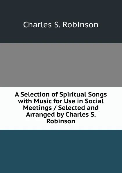 Обложка книги A Selection of Spiritual Songs with Music for Use in Social Meetings / Selected and Arranged by Charles S. Robinson, Charles S. Robinson