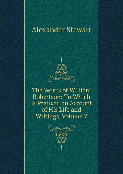 Обложка книги The Works of William Robertson: To Which Is Prefixed an Account of His Life and Writings, Volume 2, Alexander Stewart