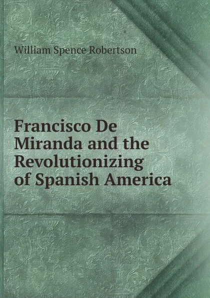 Обложка книги Francisco De Miranda and the Revolutionizing of Spanish America, William Spence Robertson