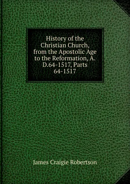 Обложка книги History of the Christian Church, from the Apostolic Age to the Reformation, A.D.64-1517, Parts 64-1517, James Craigie Robertson