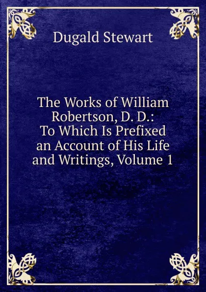 Обложка книги The Works of William Robertson, D. D.: To Which Is Prefixed an Account of His Life and Writings, Volume 1, Stewart Dugald