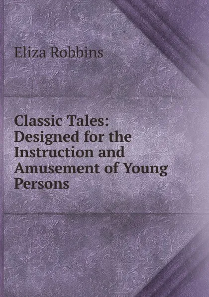 Обложка книги Classic Tales: Designed for the Instruction and Amusement of Young Persons, Eliza Robbins