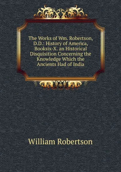 Обложка книги The Works of Wm. Robertson, D.D.: History of America, Booksix-X. an Historical Disquisition Concerning the Knowledge Which the Ancients Had of India, William Robertson