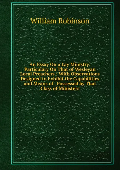Обложка книги An Essay On a Lay Ministry: Particulary On That of Wesleyan Local Preachers : With Observations Designed to Exhibit the Capabilities and Means of . Possessed by That Class of Ministers, W. Robinson